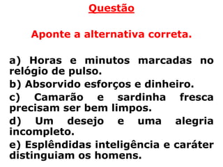 Questão

   Aponte a alternativa correta.

a) Horas e minutos marcadas no
relógio de pulso.
b) Absorvido esforços e dinheiro.
c) Camarão e sardinha fresca
precisam ser bem limpos.
d) Um desejo e uma alegria
incompleto.
e) Esplêndidas inteligência e caráter
distinguiam os homens.
 