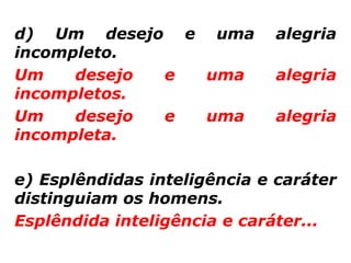 d) Um desejo e uma            alegria
incompleto.
Um    desejo e uma            alegria
incompletos.
Um    desejo e uma            alegria
incompleta.

e) Esplêndidas inteligência e caráter
distinguiam os homens.
Esplêndida inteligência e caráter...
 