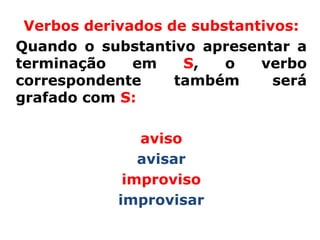 Verbos derivados de substantivos:
Quando o substantivo apresentar a
terminação    em    S,   o   verbo
correspondente     também      será
grafado com S:

               aviso
               avisar
             improviso
            improvisar
 