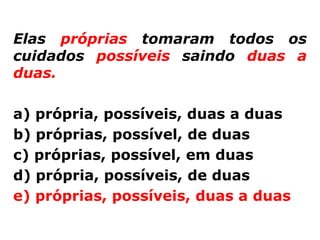 Elas próprias tomaram todos os
cuidados possíveis saindo duas a
duas.

a) própria, possíveis, duas a duas
b) próprias, possível, de duas
c) próprias, possível, em duas
d) própria, possíveis, de duas
e) próprias, possíveis, duas a duas
 