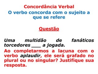 Concordância Verbal
 O verbo concorda com o sujeito a
           que se refere

              Questão

Uma      multidão    de     fanáticos
torcedores ___ a jogada.
Ao completarmos a lacuna com o
verbo aplaudir, ele será grafado no
plural ou no singular? Justifique sua
resposta.
 