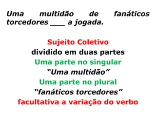 Uma     multidão    de     fanáticos
torcedores ___ a jogada.

          Sujeito Coletivo
     dividido em duas partes
      Uma parte no singular
          “Uma multidão”
        Uma parte no plural
      “fanáticos torcedores”
  facultativa a variação do verbo
 
