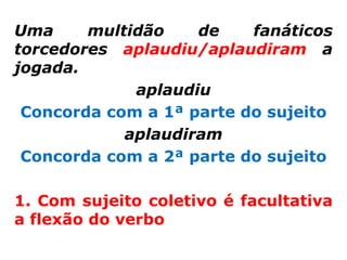 Uma     multidão    de    fanáticos
torcedores aplaudiu/aplaudiram a
jogada.
             aplaudiu
 Concorda com a 1ª parte do sujeito
            aplaudiram
 Concorda com a 2ª parte do sujeito

1. Com sujeito coletivo é facultativa
a flexão do verbo
 