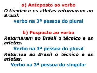a) Anteposto ao verbo
O técnico e os atletas retornaram ao
Brasil.
    verbo na 3ª pessoa do plural

         b) Posposto ao verbo
Retornaram ao Brasil o técnico e os
atletas.
    Verbo na 3ª pessoa do plural
Retornou ao Brasil o técnico e os
atletas.
   Verbo na 3ª pessoa do singular
 