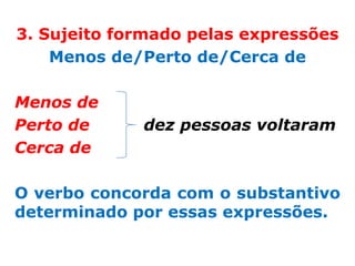 3. Sujeito formado pelas expressões
    Menos de/Perto de/Cerca de

Menos de
Perto de     dez pessoas voltaram
Cerca de

O verbo concorda com o substantivo
determinado por essas expressões.
 