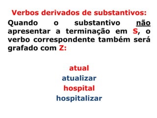 Verbos derivados de substantivos:
Quando     o    substantivo    não
apresentar a terminação em S, o
verbo correspondente também será
grafado com Z:

              atual
            atualizar
            hospital
           hospitalizar
 