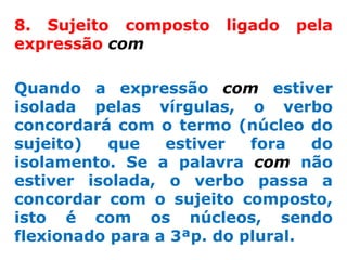 8. Sujeito composto    ligado   pela
expressão com

Quando a expressão com estiver
isolada pelas vírgulas, o verbo
concordará com o termo (núcleo do
sujeito)  que    estiver   fora   do
isolamento. Se a palavra com não
estiver isolada, o verbo passa a
concordar com o sujeito composto,
isto é com os núcleos, sendo
flexionado para a 3ªp. do plural.
 