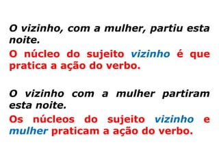 O vizinho, com a mulher, partiu esta
noite.
O núcleo do sujeito vizinho é que
pratica a ação do verbo.

O vizinho com a mulher partiram
esta noite.
Os núcleos do sujeito vizinho e
mulher praticam a ação do verbo.
 