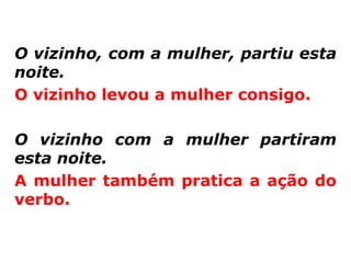 O vizinho, com a mulher, partiu esta
noite.
O vizinho levou a mulher consigo.

O vizinho com a mulher partiram
esta noite.
A mulher também pratica a ação do
verbo.
 