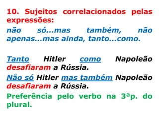 10. Sujeitos correlacionados pelas
expressões:
não    só...mas    também,      não
apenas...mas ainda, tanto...como.

Tanto    Hitler   como   Napoleão
desafiaram a Rússia.
Não só Hitler mas também Napoleão
desafiaram a Rússia.
Preferência pelo verbo na 3ªp. do
plural.
 