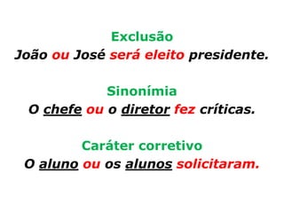 Exclusão
João ou José será eleito presidente.

            Sinonímia
 O chefe ou o diretor fez críticas.

         Caráter corretivo
 O aluno ou os alunos solicitaram.
 