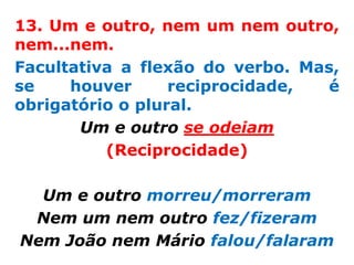 13. Um e outro, nem um nem outro,
nem...nem.
Facultativa a flexão do verbo. Mas,
se    houver      reciprocidade, é
obrigatório o plural.
       Um e outro se odeiam
          (Reciprocidade)

  Um e outro morreu/morreram
 Nem um nem outro fez/fizeram
Nem João nem Mário falou/falaram
 