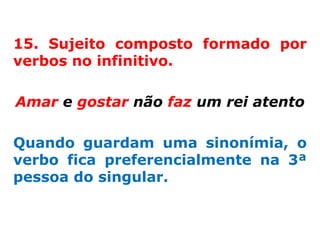15. Sujeito composto formado por
verbos no infinitivo.

Amar e gostar não faz um rei atento

Quando guardam uma sinonímia, o
verbo fica preferencialmente na 3ª
pessoa do singular.
 