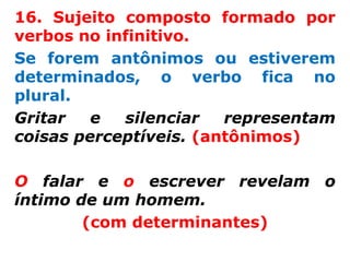16. Sujeito composto formado por
verbos no infinitivo.
Se forem antônimos ou estiverem
determinados, o verbo fica no
plural.
Gritar   e  silenciar   representam
coisas perceptíveis. (antônimos)

O falar e o escrever revelam o
íntimo de um homem.
        (com determinantes)
 
