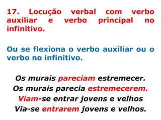 17. Locução verbal com verbo
auxiliar    e verbo principal no
infinitivo.

Ou se flexiona o verbo auxiliar ou o
verbo no infinitivo.

 Os murais pareciam estremecer.
 Os murais parecia estremecerem.
  Viam-se entrar jovens e velhos
 Via-se entrarem jovens e velhos.
 