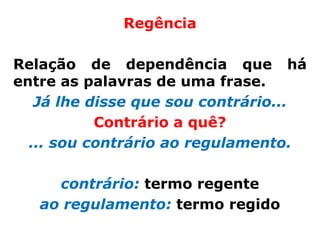 Regência

Relação de dependência que há
entre as palavras de uma frase.
   Já lhe disse que sou contrário...
           Contrário a quê?
  ... sou contrário ao regulamento.

     contrário: termo regente
   ao regulamento: termo regido
 