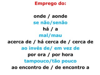 Emprego do:

          onde / aonde
          se não/senão
              há / a
            mal/mau
acerca de / há cerca de / cerca de
     ao invés de/ em vez de
        por ora / por hora
      tampouco/tão pouco
 ao encontro de / de encontro a
 