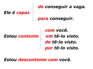 de conseguir a vaga.
Ele é capaz
              para conseguir.

                 com você.
Estou contente   em tê-lo visto.
                 de tê-lo visto.
                 por tê-lo visto.

Estou descontente com você.
 
