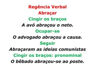 Regência Verbal
            Abraçar
        Cingir os braços
     A avó abraçou o neto.
           Ocupar-se
 O advogado abraçou a causa.
             Seguir
Abraçaram as ideias comunistas
 Cingir os braços: pronominal
O bêbado abraçou-se ao poste.
 