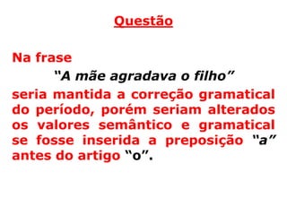 Questão

Na frase
      “A mãe agradava o filho”
seria mantida a correção gramatical
do período, porém seriam alterados
os valores semântico e gramatical
se fosse inserida a preposição “a”
antes do artigo “o”.
 
