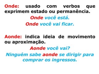 Onde: usado com verbos que
exprimem estado ou permanência.
         Onde você está.
       Onde você vai ficar.

Aonde: indica ideia de movimento
ou aproximação.
         Aonde você vai?
Ninguém sabe aonde se dirigir para
       comprar os ingressos.
 