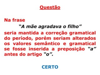 Questão

Na frase
      “A mãe agradava o filho”
seria mantida a correção gramatical
do período, porém seriam alterados
os valores semântico e gramatical
se fosse inserida a preposição “a”
antes do artigo “o”.

              CERTO
 