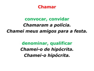 Chamar

       convocar, convidar
     Chamaram a polícia.
Chamei meus amigos para a festa.

     denominar, qualificar
     Chamei-o de hipócrita.
      Chamei-o hipócrita.
 