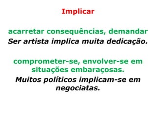 Implicar

acarretar consequências, demandar
Ser artista implica muita dedicação.

 comprometer-se, envolver-se em
     situações embaraçosas.
 Muitos políticos implicam-se em
           negociatas.
 