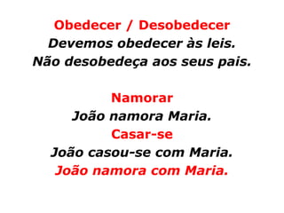 Obedecer / Desobedecer
  Devemos obedecer às leis.
Não desobedeça aos seus pais.

          Namorar
     João namora Maria.
          Casar-se
  João casou-se com Maria.
   João namora com Maria.
 