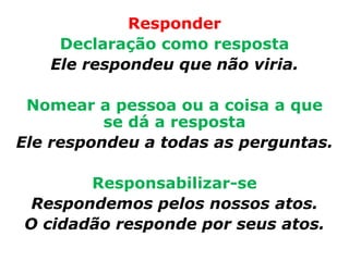 Responder
    Declaração como resposta
   Ele respondeu que não viria.

 Nomear a pessoa ou a coisa a que
          se dá a resposta
Ele respondeu a todas as perguntas.

       Responsabilizar-se
 Respondemos pelos nossos atos.
O cidadão responde por seus atos.
 