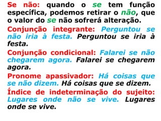 Se não: quando o se tem função
específica, podemos retirar o não, que
o valor do se não sofrerá alteração.
Conjunção integrante: Perguntou se
não iria à festa. Perguntou se iria à
festa.
Conjunção condicional: Falarei se não
chegarem agora. Falarei se chegarem
agora.
Pronome apassivador: Há coisas que
se não dizem. Há coisas que se dizem.
Índice de indeterminação do sujeito:
Lugares onde não se vive. Lugares
onde se vive.
 