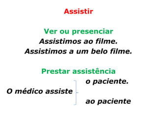 Assistir

         Ver ou presenciar
       Assistimos ao filme.
    Assistimos a um belo filme.

        Prestar assistência
                   o paciente.
O médico assiste
                   ao paciente
 