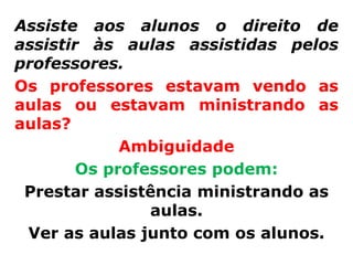 Assiste aos alunos o direito de
assistir às aulas assistidas pelos
professores.
Os professores estavam vendo as
aulas ou estavam ministrando as
aulas?
             Ambiguidade
        Os professores podem:
 Prestar assistência ministrando as
                aulas.
 Ver as aulas junto com os alunos.
 