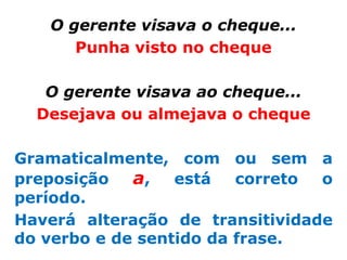 O gerente visava o cheque...
      Punha visto no cheque

   O gerente visava ao cheque...
  Desejava ou almejava o cheque

Gramaticalmente, com ou sem a
preposição   a, está correto o
período.
Haverá alteração de transitividade
do verbo e de sentido da frase.
 
