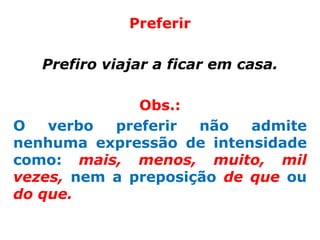 Preferir

   Prefiro viajar a ficar em casa.

              Obs.:
O   verbo  preferir  não   admite
nenhuma expressão de intensidade
como: mais, menos, muito, mil
vezes, nem a preposição de que ou
do que.
 