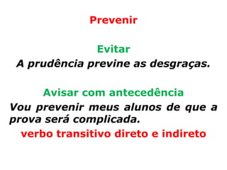 Prevenir

              Evitar
 A prudência previne as desgraças.

      Avisar com antecedência
Vou prevenir meus alunos de que a
prova será complicada.
  verbo transitivo direto e indireto
 