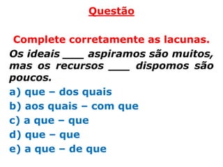 Questão

 Complete corretamente as lacunas.
Os ideais ___ aspiramos são muitos,
mas os recursos ___ dispomos são
poucos.
a) que – dos quais
b) aos quais – com que
c) a que – que
d) que – que
e) a que – de que
 