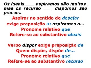 Os ideais ___ aspiramos são muitos,
mas os recurso ___ dispomos são
poucos.
    Aspirar no sentido de desejar
 exige preposição a: aspiramos a...
       Pronome relativo que
  Refere-se ao substantivo ideais

 Verbo dispor exige preposição de
    Quem dispõe, dispõe de...
      Pronome relativo que
 Refere-se ao substantivo recurso
 