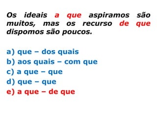 Os ideais a que aspiramos são
muitos, mas os recurso de que
dispomos são poucos.

a) que – dos quais
b) aos quais – com que
c) a que – que
d) que – que
e) a que – de que
 