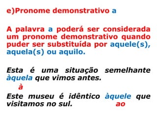 e)Pronome demonstrativo a

A palavra a poderá ser considerada
um pronome demonstrativo quando
puder ser substituída por aquele(s),
aquela(s) ou aquilo.

Esta é uma situação semelhante
àquela que vimos antes.
   à
Este museu é idêntico àquele que
visitamos no sul.       ao
 