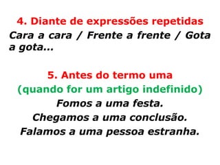 4. Diante de expressões repetidas
Cara a cara / Frente a frente / Gota
a gota...

      5. Antes do termo uma
 (quando for um artigo indefinido)
        Fomos a uma festa.
    Chegamos a uma conclusão.
  Falamos a uma pessoa estranha.
 