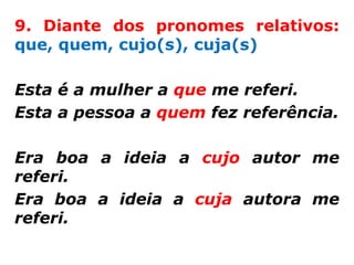 9. Diante dos pronomes relativos:
que, quem, cujo(s), cuja(s)

Esta é a mulher a que me referi.
Esta a pessoa a quem fez referência.

Era boa a ideia a cujo autor me
referi.
Era boa a ideia a cuja autora me
referi.
 