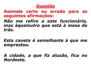 Questão
Assinale certo ou errado para as
seguintes afirmações:
Não me refiro a este funcionário,
mas àqueloutro que está à mesa de
trás.

Esta caneta é semelhante à que me
emprestou.

A cidade, a que fiz alusão, fica no
Nordeste.
 