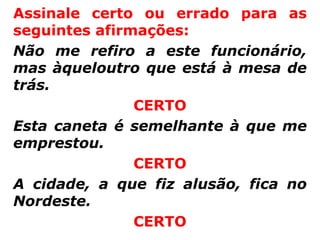 Assinale certo ou errado para as
seguintes afirmações:
Não me refiro a este funcionário,
mas àqueloutro que está à mesa de
trás.
               CERTO
Esta caneta é semelhante à que me
emprestou.
               CERTO
A cidade, a que fiz alusão, fica no
Nordeste.
               CERTO
 