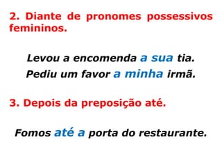 2. Diante de pronomes possessivos
femininos.


   Levou a encomenda a sua tia.
  Pediu um favor a minha irmã.

3. Depois da preposição até.


Fomos até a porta do restaurante.
 