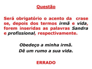 Questão

Será obrigatório o acento da crase
se, depois dos termos irmã e vida,
forem inseridas as palavras Sandra
e profissional, respectivamente.

      Obedeço a minha irmã.
      Dê um rumo a sua vida.

             ERRADO
 
