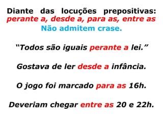 Diante das locuções prepositivas:
perante a, desde a, para as, entre as
        Não admitem crase.

  “Todos são iguais perante a lei.”

  Gostava de ler desde a infância.

  O jogo foi marcado para as 16h.

Deveriam chegar entre as 20 e 22h.
 