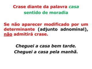 Crase diante da palavra casa
       sentido de moradia

Se não aparecer modificado por um
determinante (adjunto adnominal),
não admitirá crase.

     Cheguei a casa bem tarde.
    Cheguei a casa pela manhã.
 