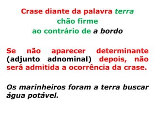 Crase diante da palavra terra
            chão firme
      ao contrário de a bordo

Se   não   aparecer    determinante
(adjunto adnominal) depois, não
será admitida a ocorrência da crase.

Os marinheiros foram a terra buscar
água potável.
 