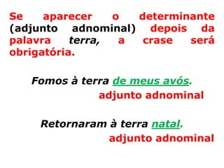 Se    aparecer    o  determinante
(adjunto adnominal) depois da
palavra    terra,  a  crase  será
obrigatória.

   Fomos à terra de meus avós.
              adjunto adnominal

     Retornaram à terra natal.
                adjunto adnominal
 